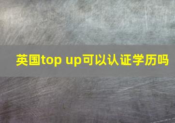 英国top up可以认证学历吗